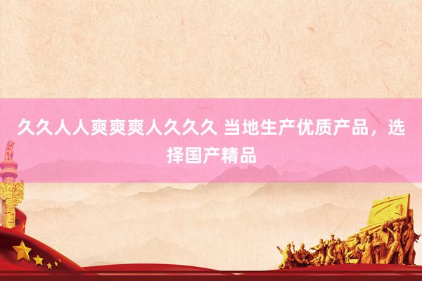 久久人人爽爽爽人久久久 当地生产优质产品，选择国产精品