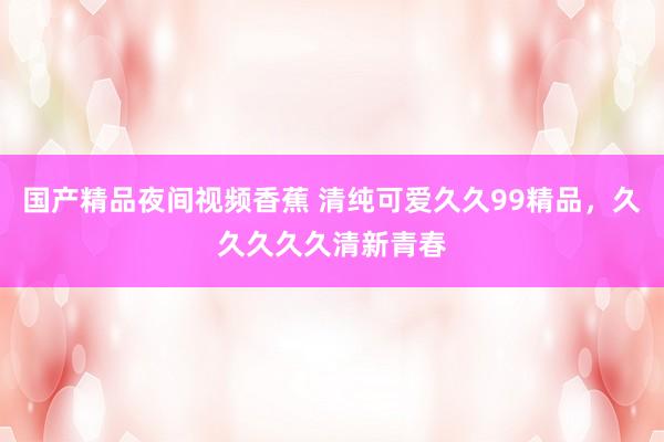 国产精品夜间视频香蕉 清纯可爱久久99精品，久久久久久清新青春