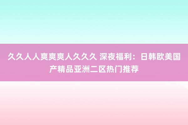 久久人人爽爽爽人久久久 深夜福利：日韩欧美国产精品亚洲二区热门推荐