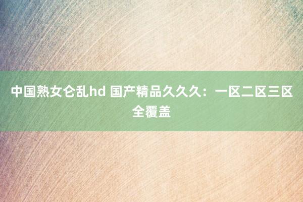 中国熟女仑乱hd 国产精品久久久：一区二区三区全覆盖