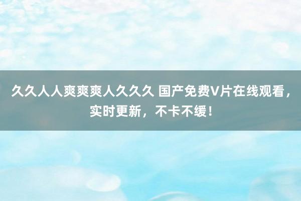 久久人人爽爽爽人久久久 国产免费V片在线观看，实时更新，不卡不缓！
