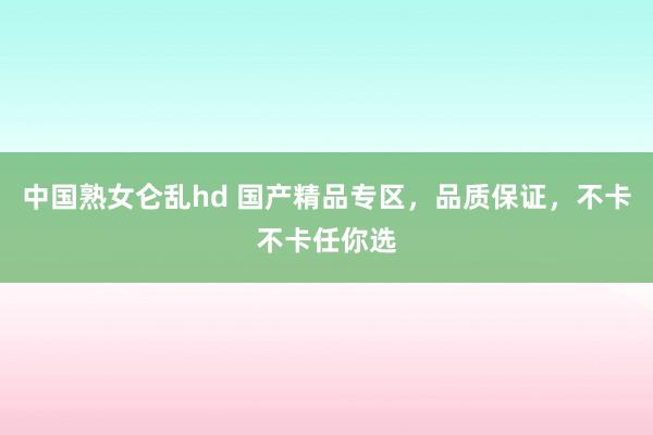 中国熟女仑乱hd 国产精品专区，品质保证，不卡不卡任你选