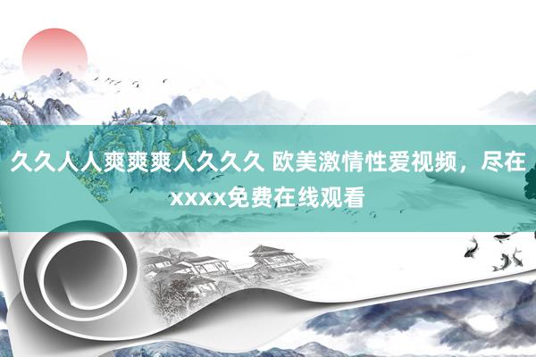久久人人爽爽爽人久久久 欧美激情性爱视频，尽在xxxx免费在线观看