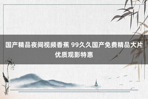 国产精品夜间视频香蕉 99久久国产免费精品大片优质观影特惠