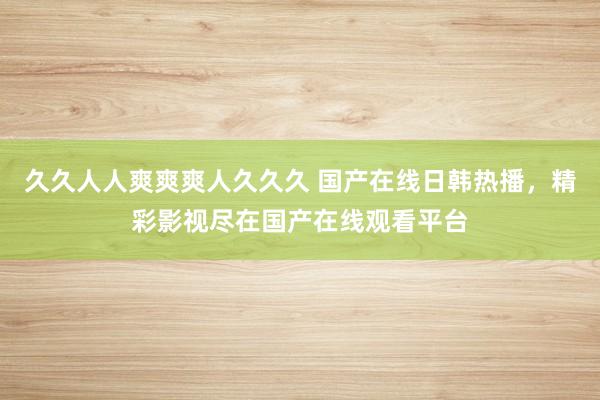 久久人人爽爽爽人久久久 国产在线日韩热播，精彩影视尽在国产在线观看平台