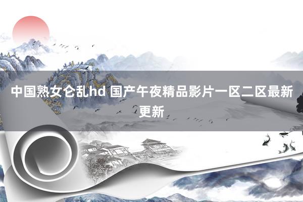 中国熟女仑乱hd 国产午夜精品影片一区二区最新更新