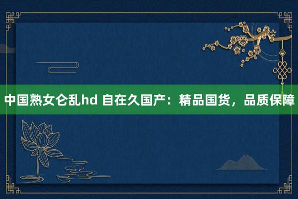 中国熟女仑乱hd 自在久国产：精品国货，品质保障
