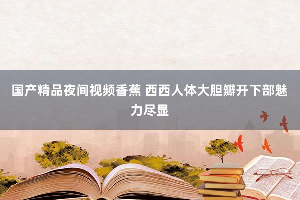 国产精品夜间视频香蕉 西西人体大胆瓣开下部魅力尽显