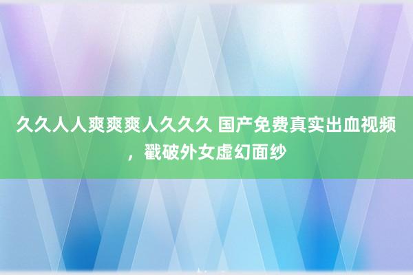 久久人人爽爽爽人久久久 国产免费真实出血视频，戳破外女虚幻面纱
