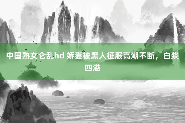中国熟女仑乱hd 娇妻被黑人征服高潮不断，白浆四溢