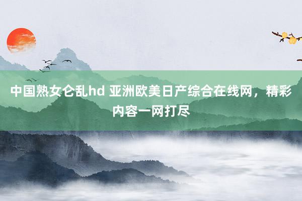 中国熟女仑乱hd 亚洲欧美日产综合在线网，精彩内容一网打尽