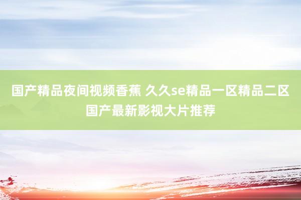 国产精品夜间视频香蕉 久久se精品一区精品二区国产最新影视大片推荐