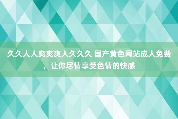 久久人人爽爽爽人久久久 国产黄色网站成人免费，让你尽情享受色情的快感
