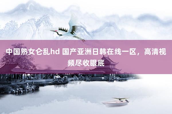 中国熟女仑乱hd 国产亚洲日韩在线一区，高清视频尽收眼底