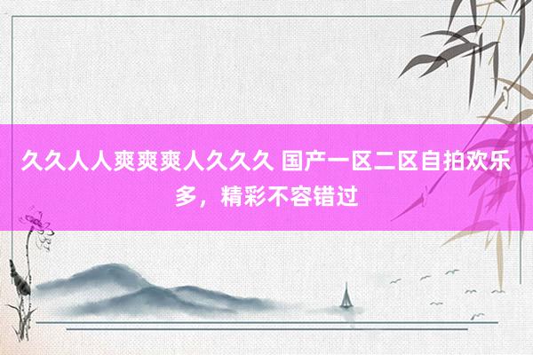 久久人人爽爽爽人久久久 国产一区二区自拍欢乐多，精彩不容错过