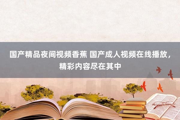 国产精品夜间视频香蕉 国产成人视频在线播放，精彩内容尽在其中