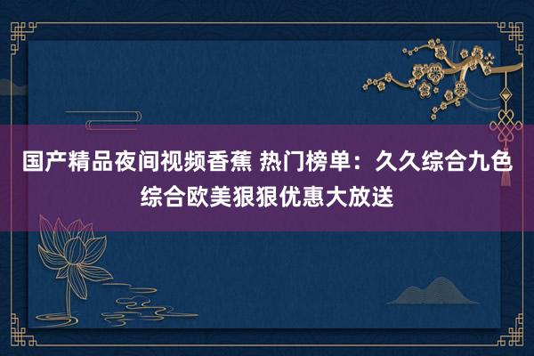 国产精品夜间视频香蕉 热门榜单：久久综合九色综合欧美狠狠优惠大放送