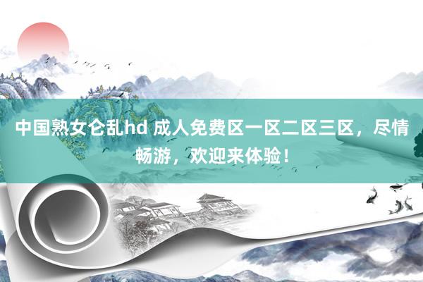 中国熟女仑乱hd 成人免费区一区二区三区，尽情畅游，欢迎来体验！