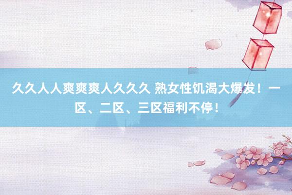 久久人人爽爽爽人久久久 熟女性饥渴大爆发！一区、二区、三区福利不停！