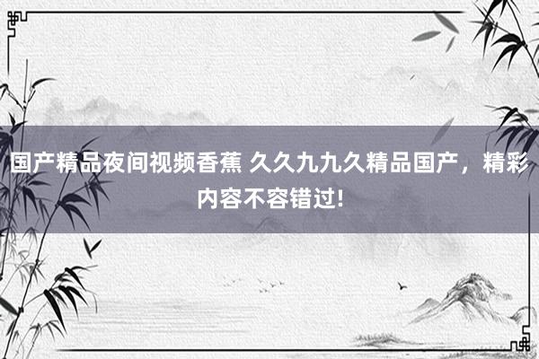 国产精品夜间视频香蕉 久久九九久精品国产，精彩内容不容错过!