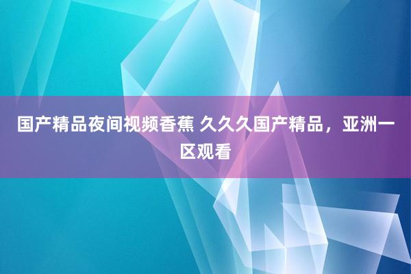 国产精品夜间视频香蕉 久久久国产精品，亚洲一区观看