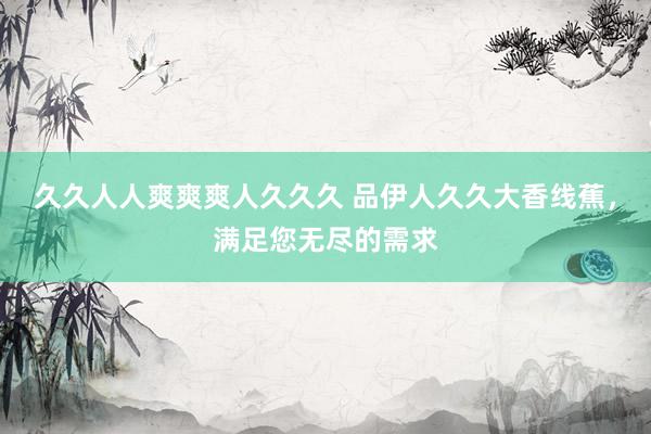 久久人人爽爽爽人久久久 品伊人久久大香线蕉，满足您无尽的需求