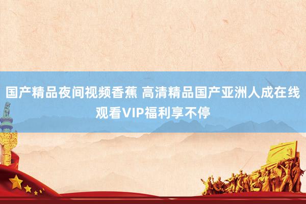 国产精品夜间视频香蕉 高清精品国产亚洲人成在线观看VIP福利享不停