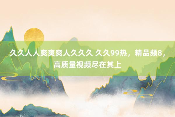 久久人人爽爽爽人久久久 久久99热，精品频8，高质量视频尽在其上