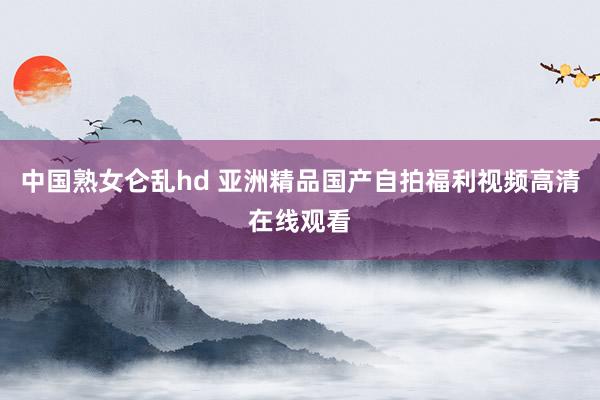 中国熟女仑乱hd 亚洲精品国产自拍福利视频高清在线观看