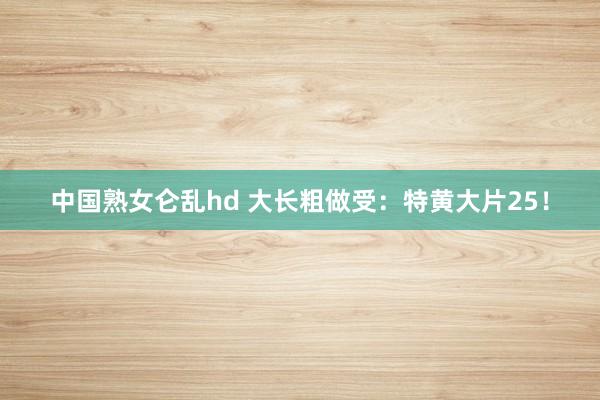 中国熟女仑乱hd 大长粗做受：特黄大片25！