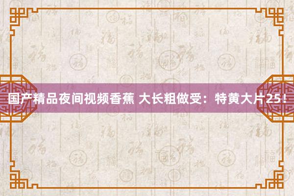 国产精品夜间视频香蕉 大长粗做受：特黄大片25！