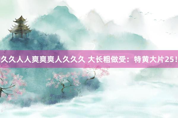 久久人人爽爽爽人久久久 大长粗做受：特黄大片25！