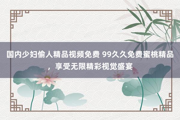 国内少妇偷人精品视频免费 99久久免费蜜桃精品，享受无限精彩视觉盛宴
