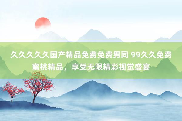 久久久久久国产精品免费免费男同 99久久免费蜜桃精品，享受无限精彩视觉盛宴