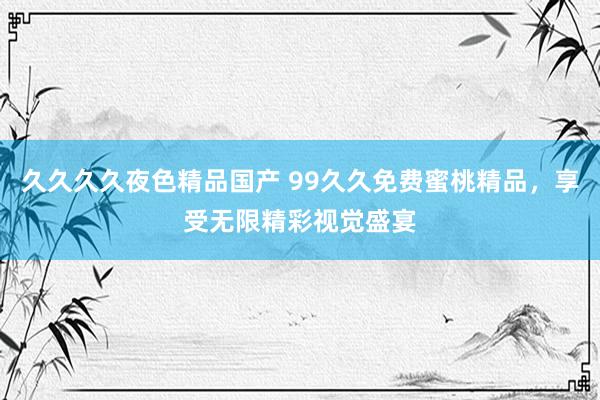 久久久久夜色精品国产 99久久免费蜜桃精品，享受无限精彩视觉盛宴