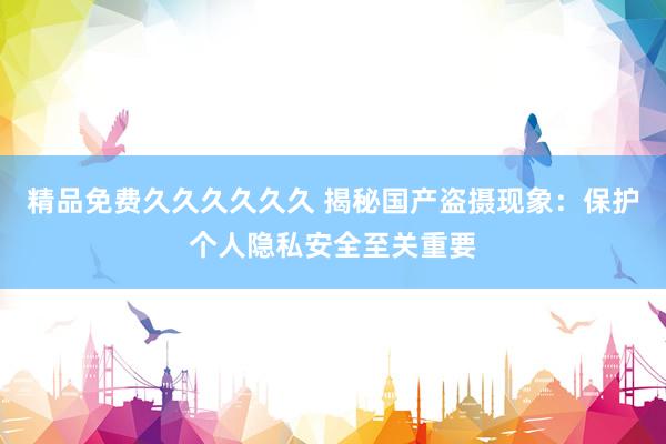 精品免费久久久久久久 揭秘国产盗摄现象：保护个人隐私安全至关重要