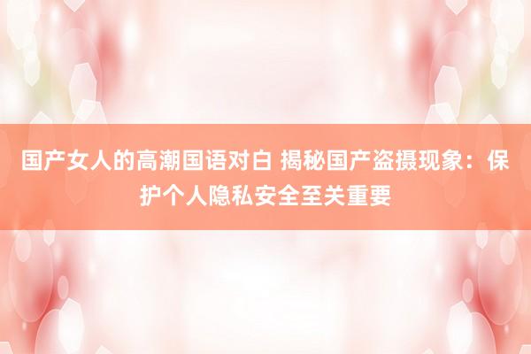 国产女人的高潮国语对白 揭秘国产盗摄现象：保护个人隐私安全至关重要