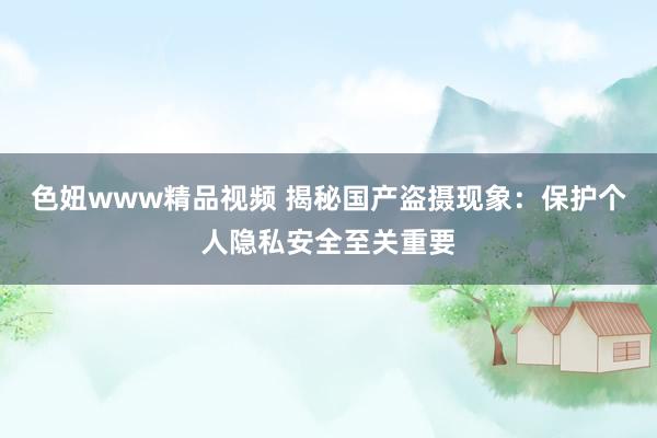 色妞www精品视频 揭秘国产盗摄现象：保护个人隐私安全至关重要