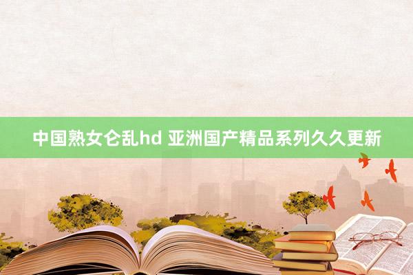 中国熟女仑乱hd 亚洲国产精品系列久久更新