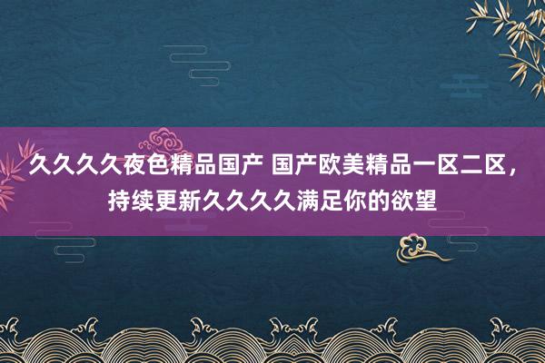 久久久久夜色精品国产 国产欧美精品一区二区，持续更新久久久久满足你的欲望