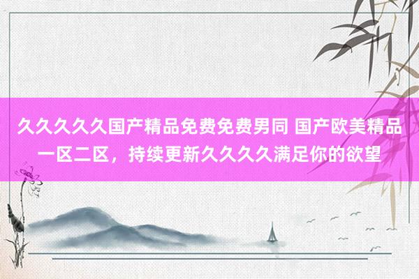久久久久久国产精品免费免费男同 国产欧美精品一区二区，持续更新久久久久满足你的欲望
