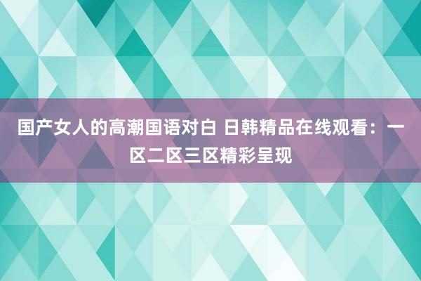 国产女人的高潮国语对白 日韩精品在线观看：一区二区三区精彩呈现