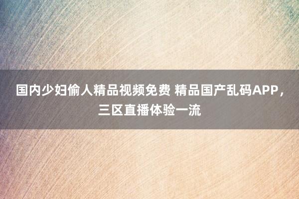 国内少妇偷人精品视频免费 精品国产乱码APP，三区直播体验一流