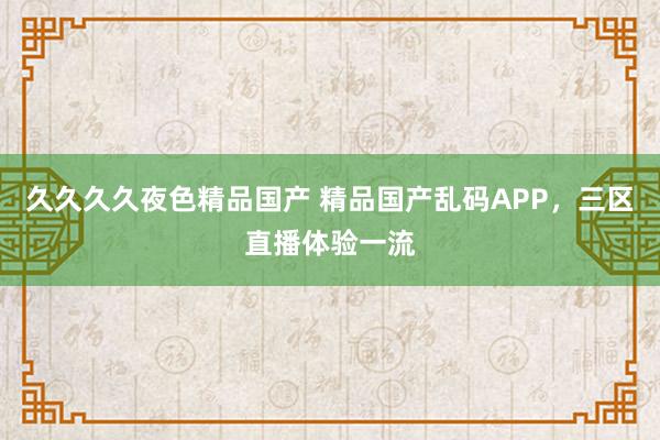 久久久久夜色精品国产 精品国产乱码APP，三区直播体验一流
