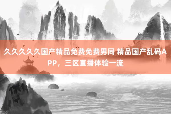 久久久久久国产精品免费免费男同 精品国产乱码APP，三区直播体验一流