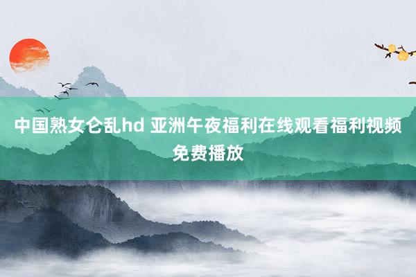 中国熟女仑乱hd 亚洲午夜福利在线观看福利视频免费播放