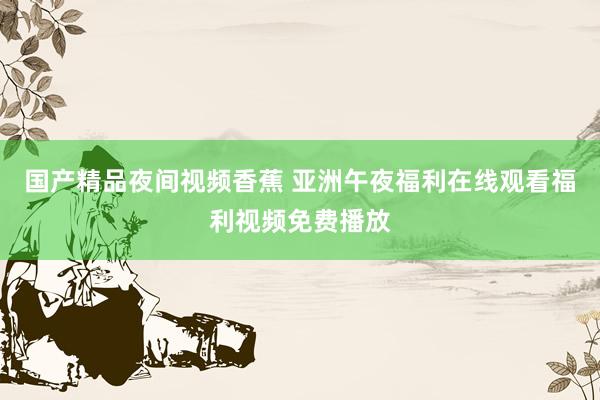 国产精品夜间视频香蕉 亚洲午夜福利在线观看福利视频免费播放