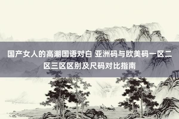 国产女人的高潮国语对白 亚洲码与欧美码一区二区三区区别及尺码对比指南