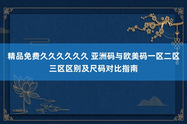 精品免费久久久久久久 亚洲码与欧美码一区二区三区区别及尺码对比指南