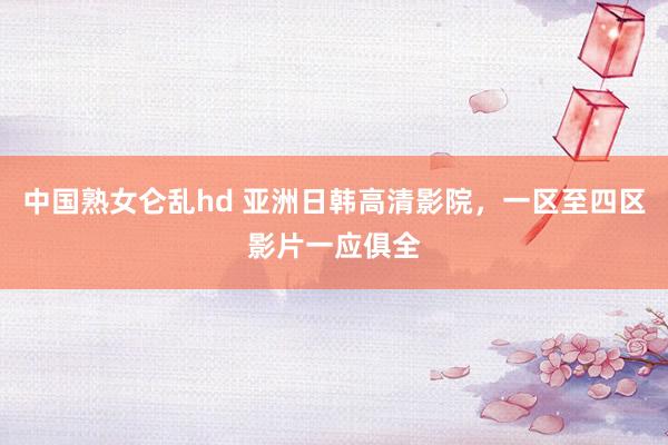 中国熟女仑乱hd 亚洲日韩高清影院，一区至四区影片一应俱全